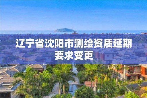 辽宁省沈阳市测绘资质延期要求变更