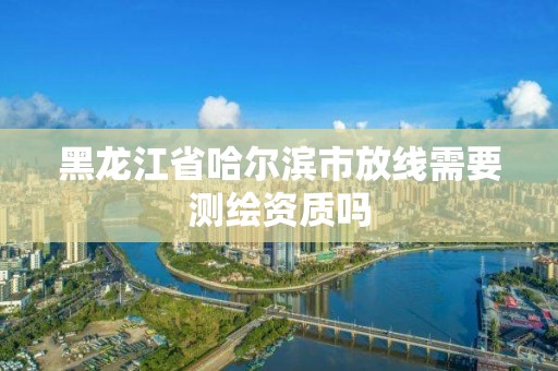 黑龙江省哈尔滨市放线需要测绘资质吗