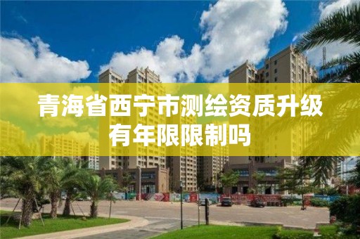 青海省西宁市测绘资质升级有年限限制吗