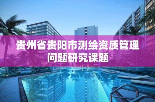 贵州省贵阳市测绘资质管理问题研究课题 贵州省贵阳市测绘资质管理问题研究课题