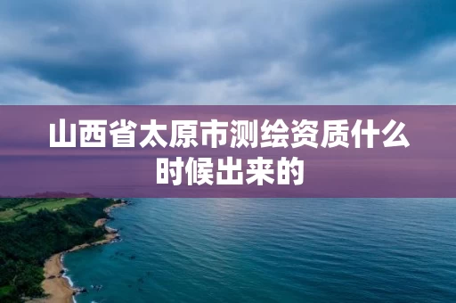 山西省太原市测绘资质什么时候出来的 山西省太原市测绘资质什么时候出来的