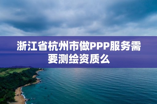 浙江省杭州市做PPP服务需要测绘资质么