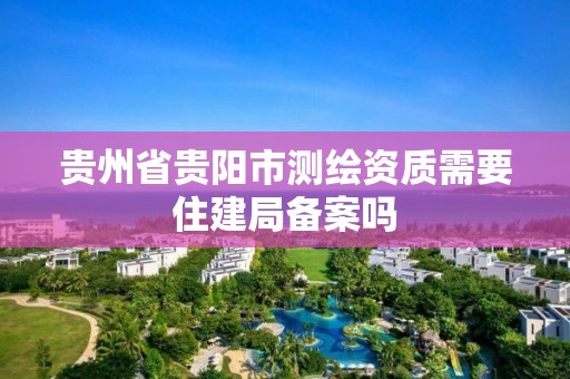 贵州省贵阳市测绘资质需要住建局备案吗