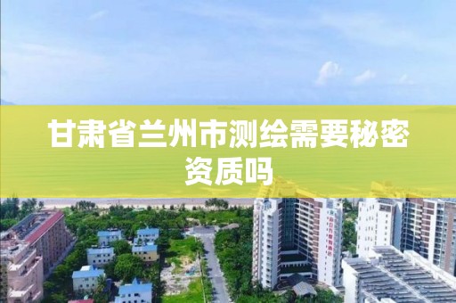 甘肃省兰州市测绘需要秘密资质吗