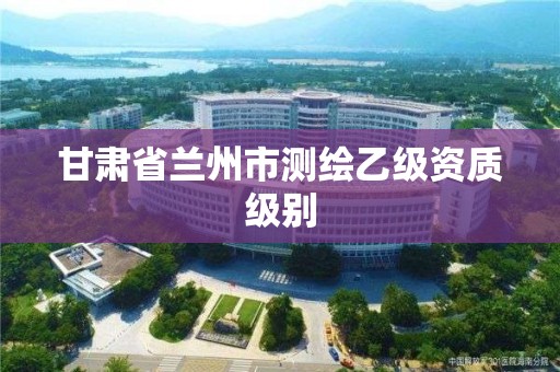 甘肃省兰州市测绘乙级资质级别