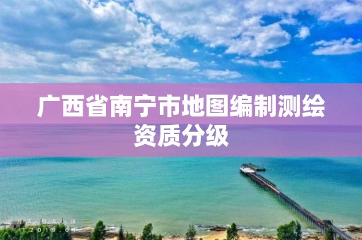 广西省南宁市地图编制测绘资质分级