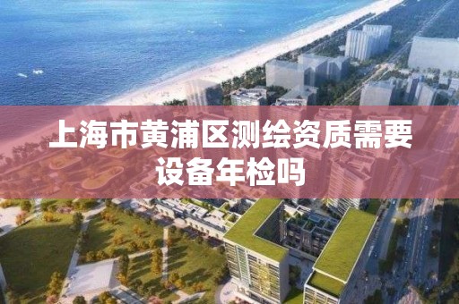 上海市黄浦区测绘资质需要设备年检吗