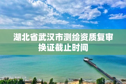 湖北省武汉市测绘资质复审换证截止时间