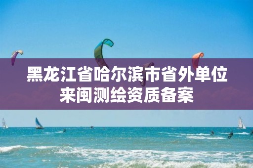 黑龙江省哈尔滨市省外单位来闽测绘资质备案