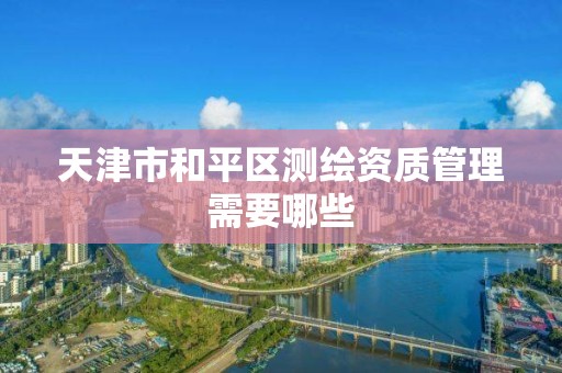 天津市和平区测绘资质管理需要哪些