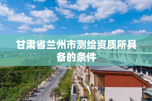 甘肃省兰州市测绘资质所具备的条件