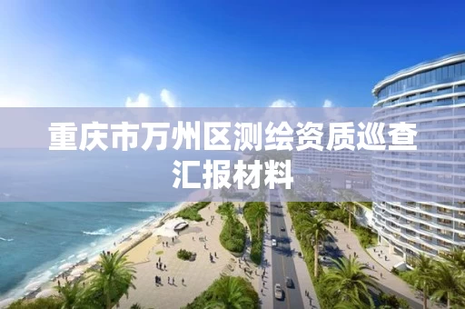 重庆市万州区测绘资质巡查汇报材料 重庆市万州区测绘资质巡查汇报材料