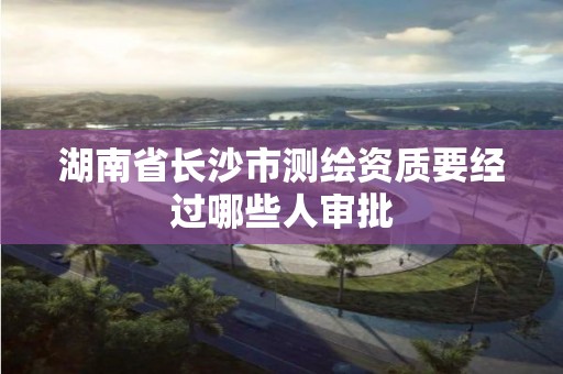 湖南省长沙市测绘资质要经过哪些人审批