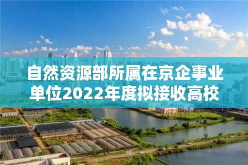 自然资源部所属在京企事业单位2022年度拟接收高校毕业生情况公示 自然资源部所属在京企事业单位2022年度拟接收高校毕业生情况公示