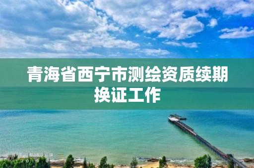 青海省西宁市测绘资质续期换证工作