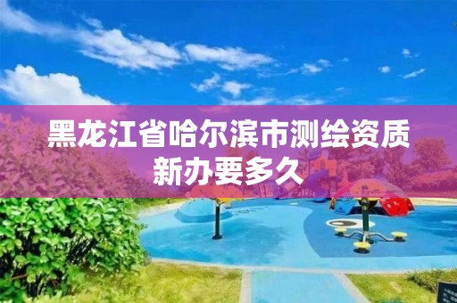 黑龙江省哈尔滨市测绘资质新办要多久