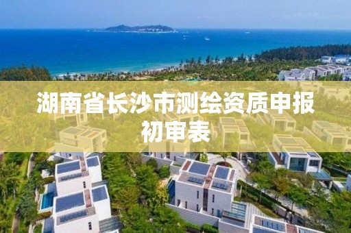 湖南省长沙市测绘资质申报初审表