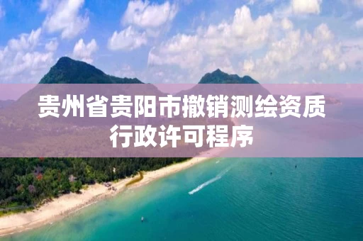 贵州省贵阳市撤销测绘资质行政许可程序 贵州省贵阳市撤销测绘资质行政许可程序