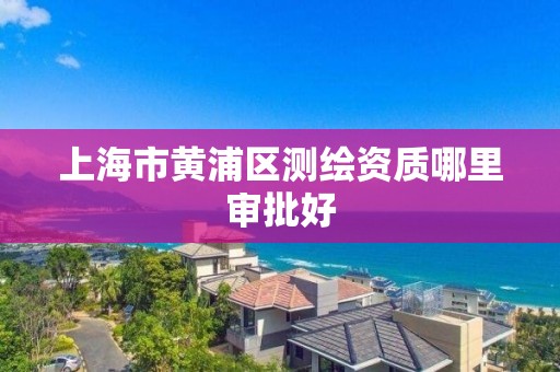 上海市黄浦区测绘资质哪里审批好