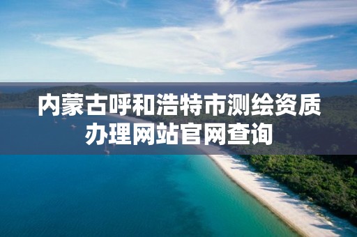 内蒙古呼和浩特市测绘资质办理网站官网查询