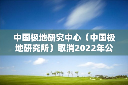 中国极地研究中心（中国极地研究所）取消2022年公开招聘毕业生（本科和硕士岗）公告