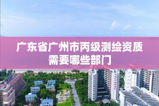 广东省广州市丙级测绘资质需要哪些部门