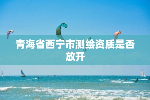 青海省西宁市测绘资质是否放开