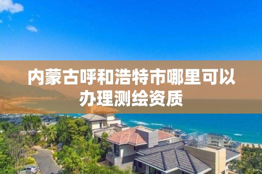 内蒙古呼和浩特市哪里可以办理测绘资质