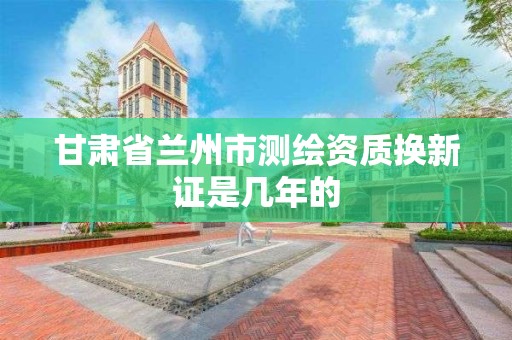 甘肃省兰州市测绘资质换新证是几年的