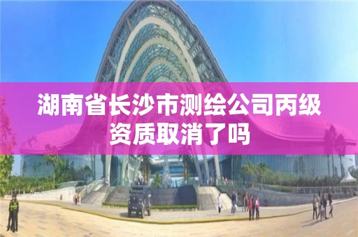 湖南省长沙市测绘公司丙级资质取消了吗 湖南省长沙市测绘公司丙级资质取消了吗