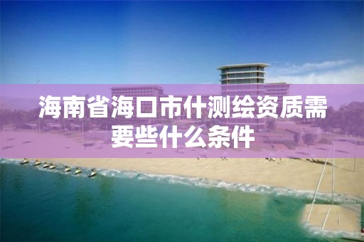 海南省海口市什测绘资质需要些什么条件