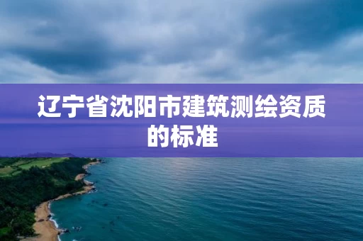 辽宁省沈阳市建筑测绘资质的标准 辽宁省沈阳市建筑测绘资质的标准