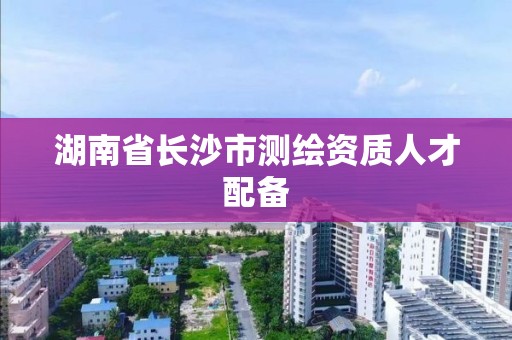 湖南省长沙市测绘资质人才配备