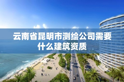 云南省昆明市测绘公司需要什么建筑资质