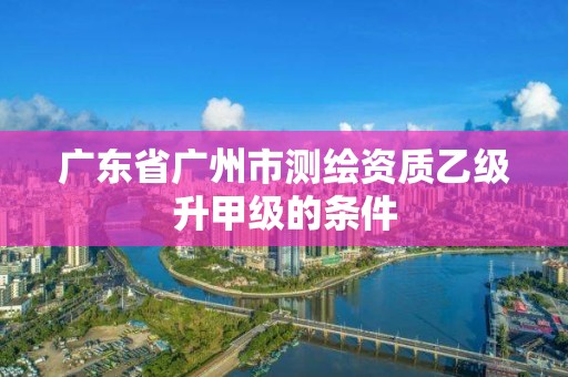 广东省广州市测绘资质乙级升甲级的条件