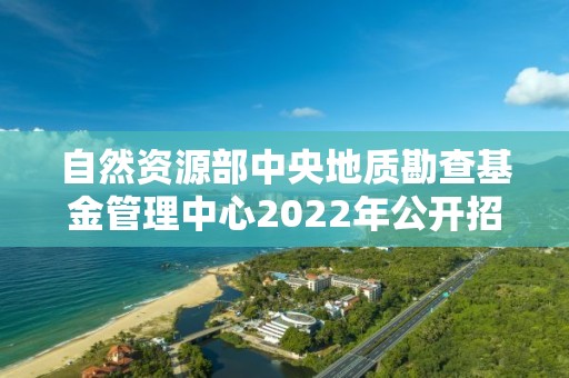 自然资源部中央地质勘查基金管理中心2022年公开招聘应届毕业生考察对象名单