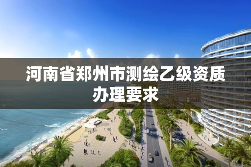 河南省郑州市测绘乙级资质办理要求