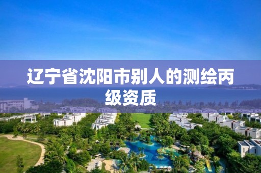 辽宁省沈阳市别人的测绘丙级资质