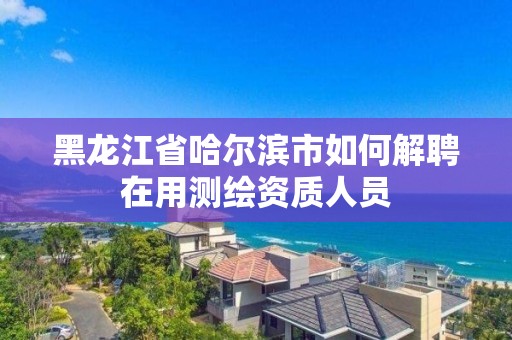 黑龙江省哈尔滨市如何解聘在用测绘资质人员