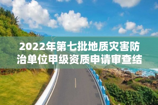 2022年第七批地质灾害防治单位甲级资质申请审查结果公示