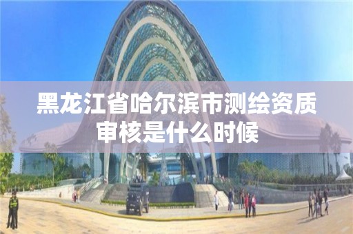 黑龙江省哈尔滨市测绘资质审核是什么时候