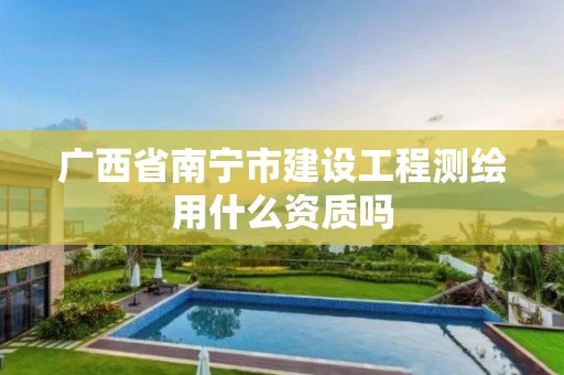 广西省南宁市建设工程测绘用什么资质吗 广西省南宁市建设工程测绘用什么资质吗