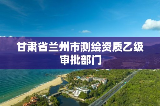 甘肃省兰州市测绘资质乙级审批部门