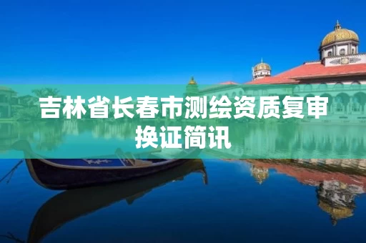 吉林省长春市测绘资质复审换证简讯 吉林省长春市测绘资质复审换证简讯