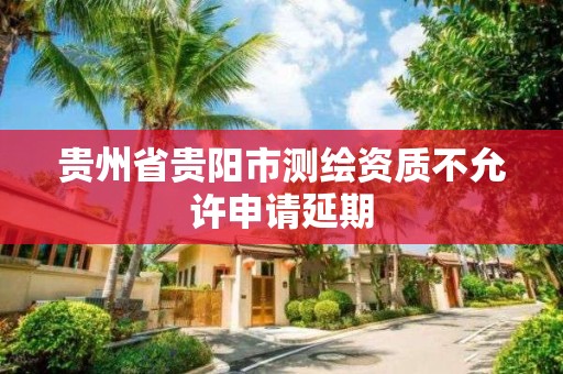 贵州省贵阳市测绘资质不允许申请延期