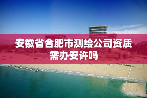 安徽省合肥市测绘公司资质需办安许吗