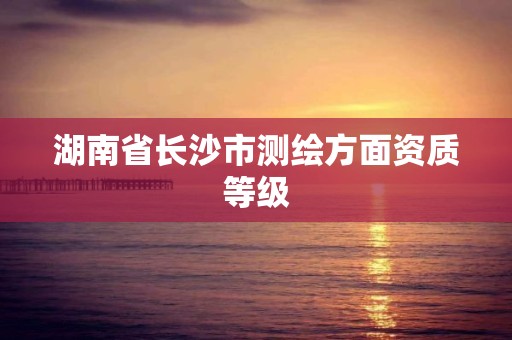 湖南省长沙市测绘方面资质等级