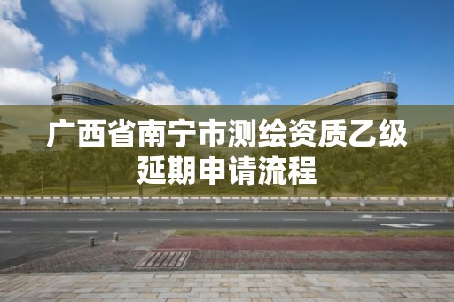 广西省南宁市测绘资质乙级延期申请流程