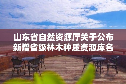 山东省自然资源厅关于公布新增省级林木种质资源库名单的通知