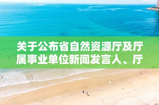 关于公布省自然资源厅及厅属事业单位新闻发言人、厅政策解读专家的通知